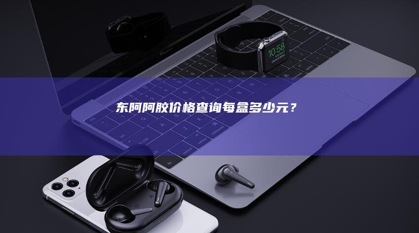 东阿阿胶价格查询：每盒多少元？